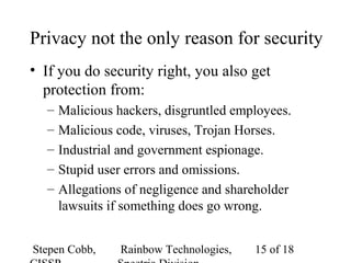 Stepen Cobb, Rainbow Technologies, 15 of 18
Privacy not the only reason for security
• If you do security right, you also get
protection from:
– Malicious hackers, disgruntled employees.
– Malicious code, viruses, Trojan Horses.
– Industrial and government espionage.
– Stupid user errors and omissions.
– Allegations of negligence and shareholder
lawsuits if something does go wrong.
 