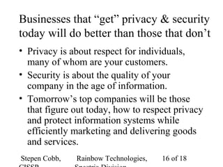 Stepen Cobb, Rainbow Technologies, 16 of 18
Businesses that “get” privacy & security
today will do better than those that don’t
• Privacy is about respect for individuals,
many of whom are your customers.
• Security is about the quality of your
company in the age of information.
• Tomorrow’s top companies will be those
that figure out today, how to respect privacy
and protect information systems while
efficiently marketing and delivering goods
and services.
 