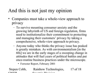 Stepen Cobb, Rainbow Technologies, 17 of 18
And this is not just my opinion
• Companies must take a whole-view approach to
privacy
– To survive mounting consumer anxiety and the
growing labyrinth of US and foreign regulation, firms
need to institutionalize their commitment to protecting
and managing their customers’ privacy by taking a
comprehensive, whole-view approach to privacy.
– Anyone today who thinks the privacy issue has peaked
is greatly mistaken. As with environmentalism [in the
60s] we are in the early stages of a sweeping change in
attitudes that will fuel years of political battles and put
once-routine business practices under the microscope.
• Forrester Report, February 2001
 