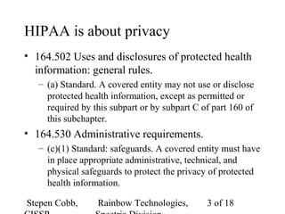 Stepen Cobb, Rainbow Technologies, 3 of 18
HIPAA is about privacy
• 164.502 Uses and disclosures of protected health
information: general rules.
– (a) Standard. A covered entity may not use or disclose
protected health information, except as permitted or
required by this subpart or by subpart C of part 160 of
this subchapter.
• 164.530 Administrative requirements.
– (c)(1) Standard: safeguards. A covered entity must have
in place appropriate administrative, technical, and
physical safeguards to protect the privacy of protected
health information.
 