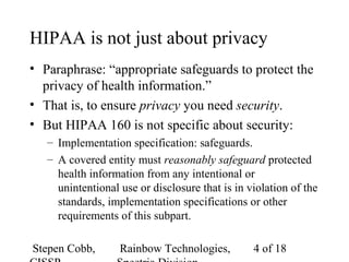 Stepen Cobb, Rainbow Technologies, 4 of 18
HIPAA is not just about privacy
• Paraphrase: “appropriate safeguards to protect the
privacy of health information.”
• That is, to ensure privacy you need security.
• But HIPAA 160 is not specific about security:
– Implementation specification: safeguards.
– A covered entity must reasonably safeguard protected
health information from any intentional or
unintentional use or disclosure that is in violation of the
standards, implementation specifications or other
requirements of this subpart.
 