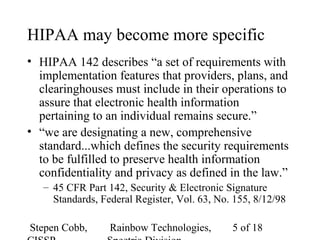 Stepen Cobb, Rainbow Technologies, 5 of 18
HIPAA may become more specific
• HIPAA 142 describes “a set of requirements with
implementation features that providers, plans, and
clearinghouses must include in their operations to
assure that electronic health information
pertaining to an individual remains secure.”
• “we are designating a new, comprehensive
standard...which defines the security requirements
to be fulfilled to preserve health information
confidentiality and privacy as defined in the law.”
– 45 CFR Part 142, Security & Electronic Signature
Standards, Federal Register, Vol. 63, No. 155, 8/12/98
 