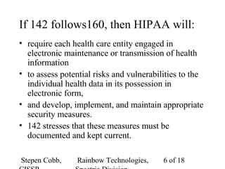 Stepen Cobb, Rainbow Technologies, 6 of 18
If 142 follows160, then HIPAA will:
• require each health care entity engaged in
electronic maintenance or transmission of health
information
• to assess potential risks and vulnerabilities to the
individual health data in its possession in
electronic form,
• and develop, implement, and maintain appropriate
security measures.
• 142 stresses that these measures must be
documented and kept current.
 