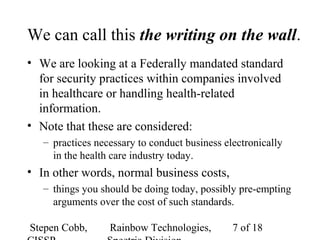 Stepen Cobb, Rainbow Technologies, 7 of 18
We can call this the writing on the wall.
• We are looking at a Federally mandated standard
for security practices within companies involved
in healthcare or handling health-related
information.
• Note that these are considered:
– practices necessary to conduct business electronically
in the health care industry today.
• In other words, normal business costs,
– things you should be doing today, possibly pre-empting
arguments over the cost of such standards.
 