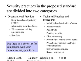 Stepen Cobb, Rainbow Technologies, 8 of 18
Security practices in the proposed standard
are divided into two categories
• Organizational Practices
– Security and confidentiality
policies
– Information security officers
– Education and training
programs, and
– Sanctions
• Technical Practices and
Procedures
– Individual authentication of users
– Access controls
– Audit trails
– Physical security
– Disaster recovery
– Protection of remote access points
– Protection of external electronic
communications
– Software discipline, and
– System assessment.
Use these as a check list for
comparison with your
current security practices.
 