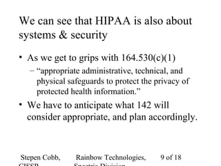 Stepen Cobb, Rainbow Technologies, 9 of 18
We can see that HIPAA is also about
systems & security
• As we get to grips with 164.530(c)(1)
– “appropriate administrative, technical, and
physical safeguards to protect the privacy of
protected health information.”
• We have to anticipate what 142 will
consider appropriate, and plan accordingly.
 