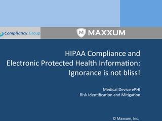 HIPAA	
  Compliance	
  and	
  	
  
Electronic	
  Protected	
  Health	
  Informa6on:	
  
Ignorance	
  is	
  not	
  bliss!	
  
	
  
Medical	
  Device	
  ePHI	
  
Risk	
  Iden6ﬁca6on	
  and	
  Mi6ga6on	
  
	
  
	
  
©	
  Maxxum,	
  Inc.	
  	
  
 
