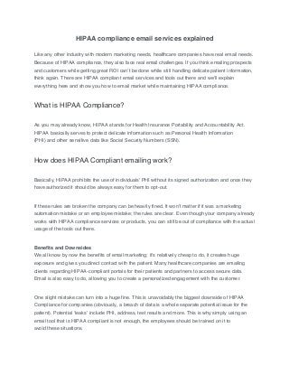 HIPAA compliance email services explained
Like any other industry with modern marketing needs, healthcare companies have real email needs.
Because of HIPAA compliance, they also face real email challenges. If you think emailing prospects
and customers while getting great ROI can’t be done while still handling delicate patient information,
think again. There are HIPAA compliant email services and tools out there and we’ll explain
everything here and show you how to email market while maintaining HIPAA compliance.
What is HIPAA Compliance?
As you may already know, HIPAA stands for Health Insurance Portability and Accountability Act.
HIPAA basically serves to protect delicate information such as Personal Health Information
(PHI) and other sensitive data like Social Security Numbers (SSN).
How does HIPAA Compliant emailing work?
Basically, HIPAA prohibits the use of individuals’ PHI without its signed authorization and once they
have authorized it should be always easy for them to opt-out.
If these rules are broken the company can be heavily fined. It won’t matter if it was a marketing
automation mistake or an employee mistake; the rules are clear. Even though your company already
works with HIPAA compliance services or products, you can still be out of compliance with the actual
usage of the tools out there.
Benefits and Downsides
We all know by now the benefits of email marketing; it’s relatively cheap to do, it creates huge
exposure and gives you direct contact with the patient. Many healthcare companies are emailing
clients regarding HIPAA-compliant portals for their patients and partners to access secure data.
Email is also easy to do, allowing you to create a personalized engagement with the customer.
One slight mistake can turn into a huge fine. This is unavoidably the biggest downside of HIPAA
Compliance for companies (obviously, a breach of data is a whole separate potential issue for the
patient). Potential ‘leaks’ include PHI, address, test results and more. This is why simply using an
email tool that is HIPAA compliant is not enough, the employees should be trained on it to
avoid these situations.
 