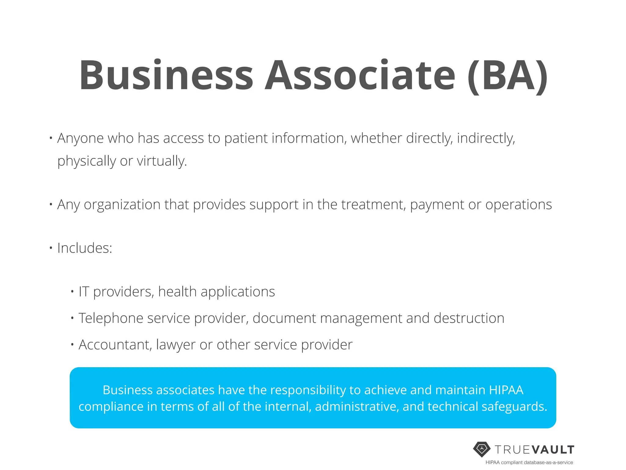 Business Associate (BA)
HIPAA compliant database-as-a-service
• Anyone who has access to patient information, whether directly, indirectly,
physically or virtually.
• Any organization that provides support in the treatment, payment or operations
• Includes:
• IT providers, health applications
• Telephone service provider, document management and destruction
• Accountant, lawyer or other service provider
Business associates have the responsibility to achieve and maintain HIPAA
compliance in terms of all of the internal, administrative, and technical safeguards.
 