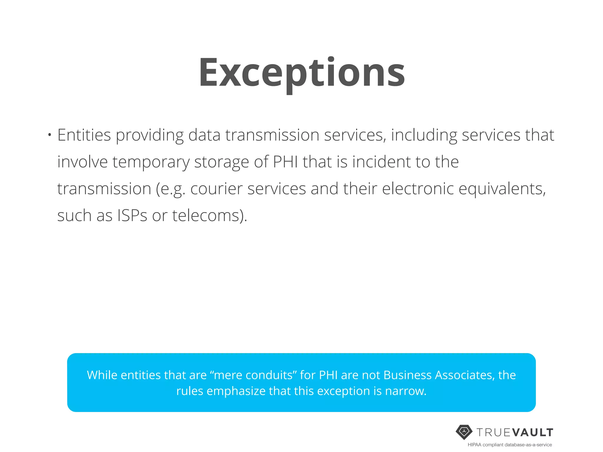 Exceptions
HIPAA compliant database-as-a-service
• Entities providing data transmission services, including services that
involve temporary storage of PHI that is incident to the
transmission (e.g. courier services and their electronic equivalents,
such as ISPs or telecoms).
While entities that are “mere conduits” for PHI are not Business Associates, the
rules emphasize that this exception is narrow.
 