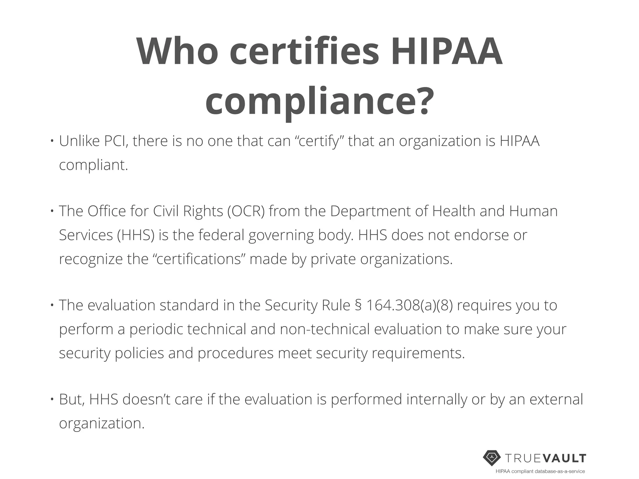 Who certiﬁes HIPAA
compliance?
• Unlike PCI, there is no one that can “certify” that an organization is HIPAA
compliant.
• The Oﬃce for Civil Rights (OCR) from the Department of Health and Human
Services (HHS) is the federal governing body. HHS does not endorse or
recognize the “certiﬁcations” made by private organizations.
• The evaluation standard in the Security Rule § 164.308(a)(8) requires you to
perform a periodic technical and non-technical evaluation to make sure your
security policies and procedures meet security requirements.
• But, HHS doesn’t care if the evaluation is performed internally or by an external
organization.
HIPAA compliant database-as-a-service
 
