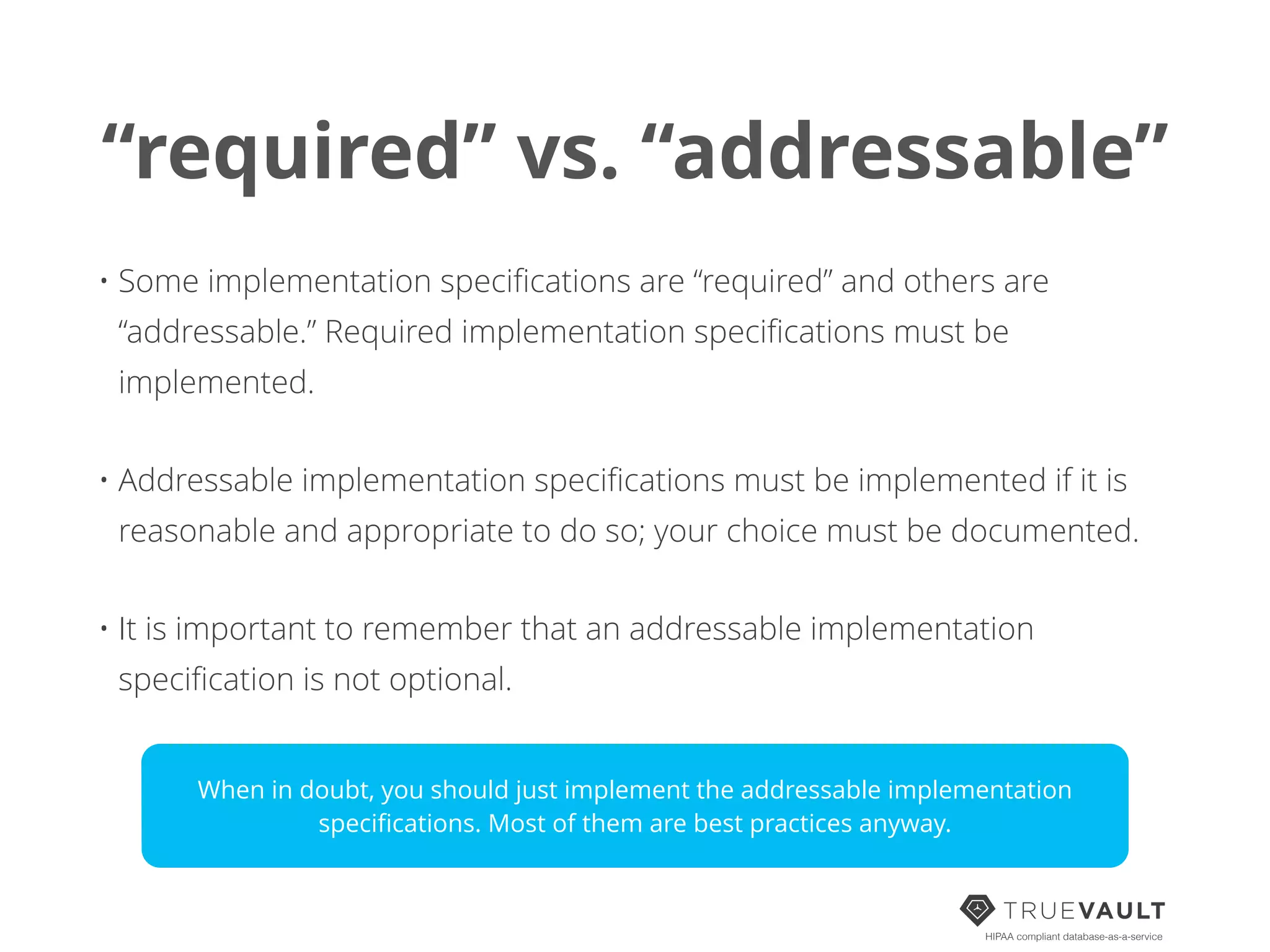 “required” vs. “addressable”
• Some implementation speciﬁcations are “required” and others are
“addressable.” Required implementation speciﬁcations must be
implemented.
• Addressable implementation speciﬁcations must be implemented if it is
reasonable and appropriate to do so; your choice must be documented.
• It is important to remember that an addressable implementation
speciﬁcation is not optional.
HIPAA compliant database-as-a-service
When in doubt, you should just implement the addressable implementation
speciﬁcations. Most of them are best practices anyway.
 