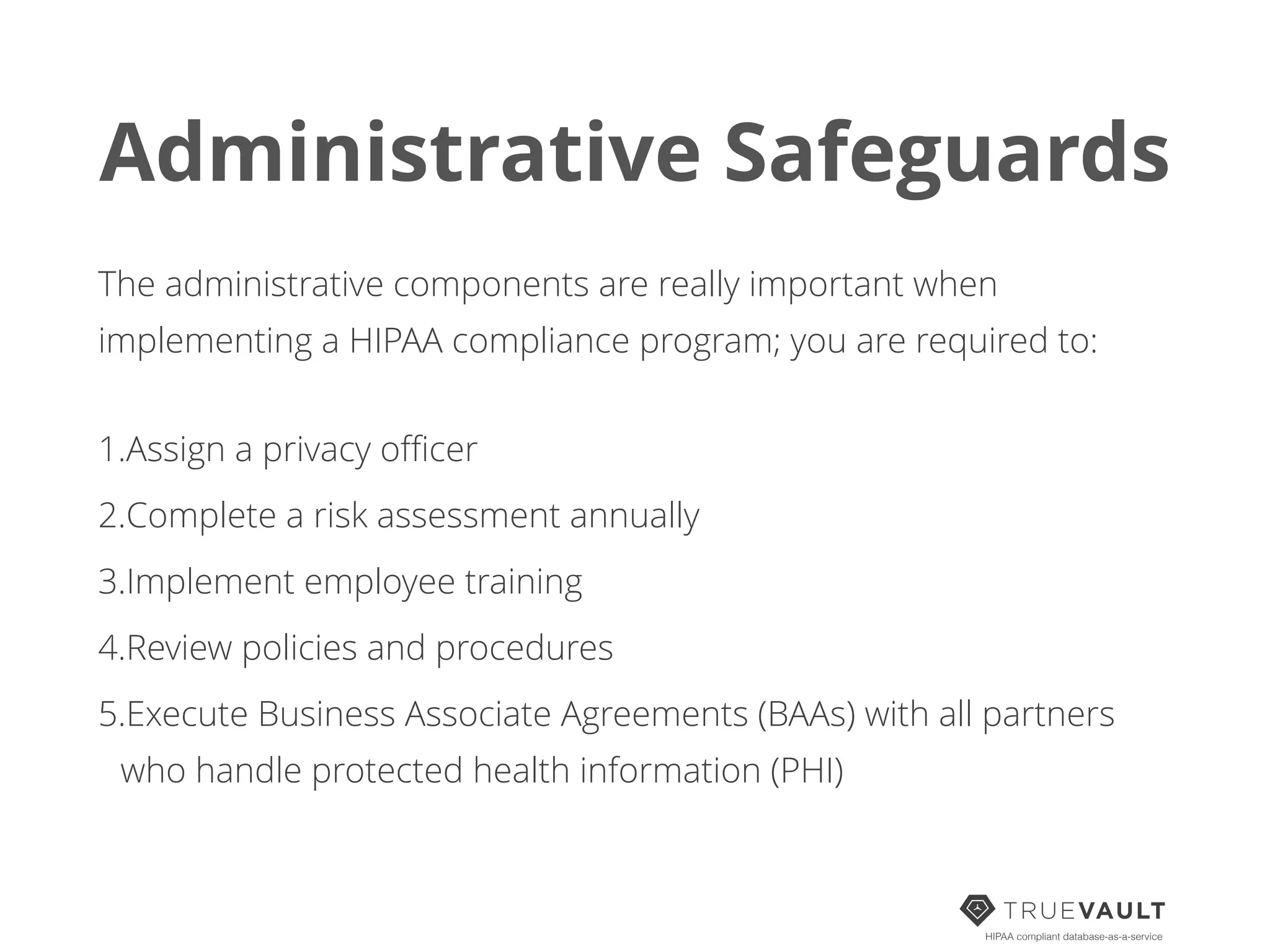 Administrative Safeguards
The administrative components are really important when
implementing a HIPAA compliance program; you are required to:
1.Assign a privacy oﬃcer
2.Complete a risk assessment annually
3.Implement employee training
4.Review policies and procedures
5.Execute Business Associate Agreements (BAAs) with all partners
who handle protected health information (PHI)
HIPAA compliant database-as-a-service
 
