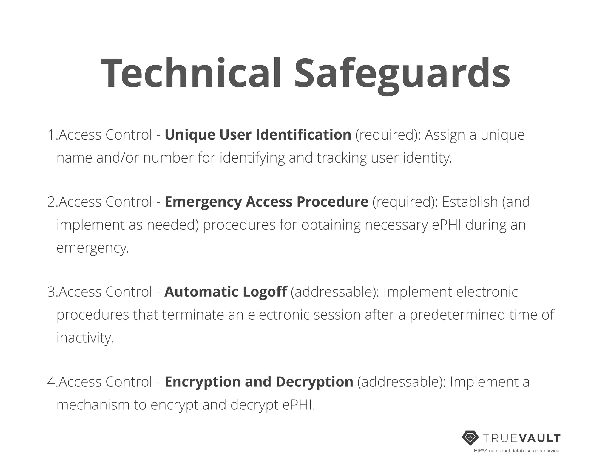 Technical Safeguards
1.Access Control - Unique User Identiﬁcation (required): Assign a unique
name and/or number for identifying and tracking user identity.
2.Access Control - Emergency Access Procedure (required): Establish (and
implement as needed) procedures for obtaining necessary ePHI during an
emergency.
3.Access Control - Automatic Logoﬀ (addressable): Implement electronic
procedures that terminate an electronic session after a predetermined time of
inactivity.
4.Access Control - Encryption and Decryption (addressable): Implement a
mechanism to encrypt and decrypt ePHI.
HIPAA compliant database-as-a-service
 