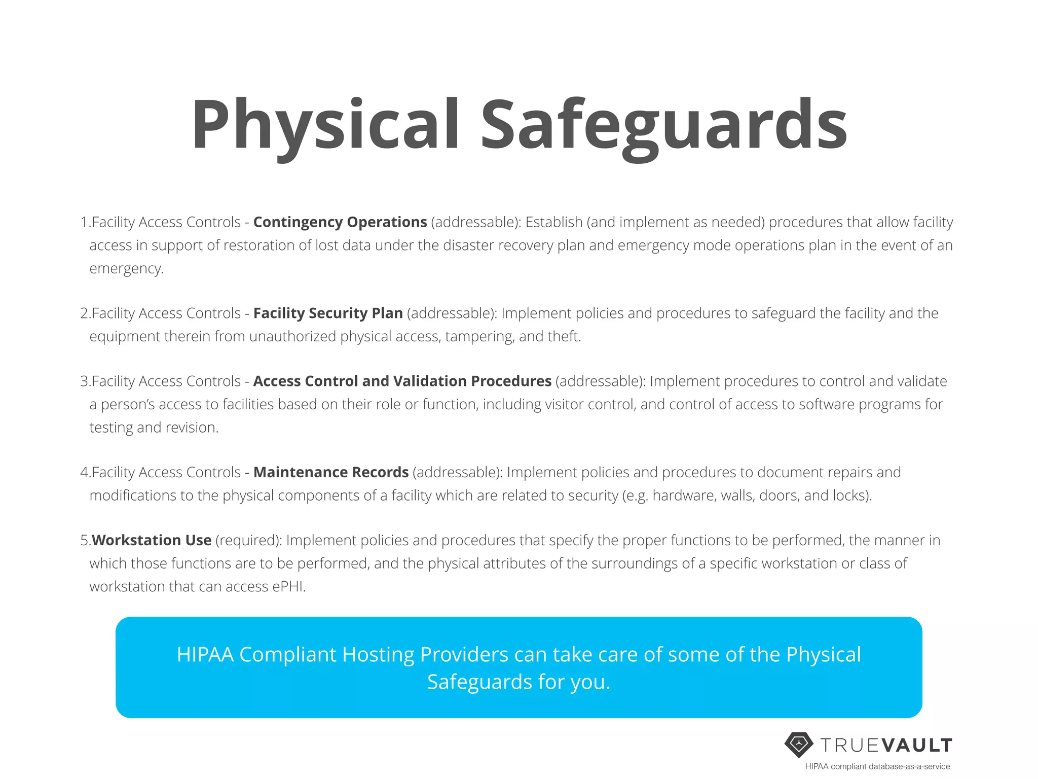 Physical Safeguards
1.Facility Access Controls - Contingency Operations (addressable): Establish (and implement as needed) procedures that allow facility
access in support of restoration of lost data under the disaster recovery plan and emergency mode operations plan in the event of an
emergency.
2.Facility Access Controls - Facility Security Plan (addressable): Implement policies and procedures to safeguard the facility and the
equipment therein from unauthorized physical access, tampering, and theft.
3.Facility Access Controls - Access Control and Validation Procedures (addressable): Implement procedures to control and validate
a person’s access to facilities based on their role or function, including visitor control, and control of access to software programs for
testing and revision.
4.Facility Access Controls - Maintenance Records (addressable): Implement policies and procedures to document repairs and
modiﬁcations to the physical components of a facility which are related to security (e.g. hardware, walls, doors, and locks).
5.Workstation Use (required): Implement policies and procedures that specify the proper functions to be performed, the manner in
which those functions are to be performed, and the physical attributes of the surroundings of a speciﬁc workstation or class of
workstation that can access ePHI.
HIPAA compliant database-as-a-service
HIPAA Compliant Hosting Providers can take care of some of the Physical
Safeguards for you.
 