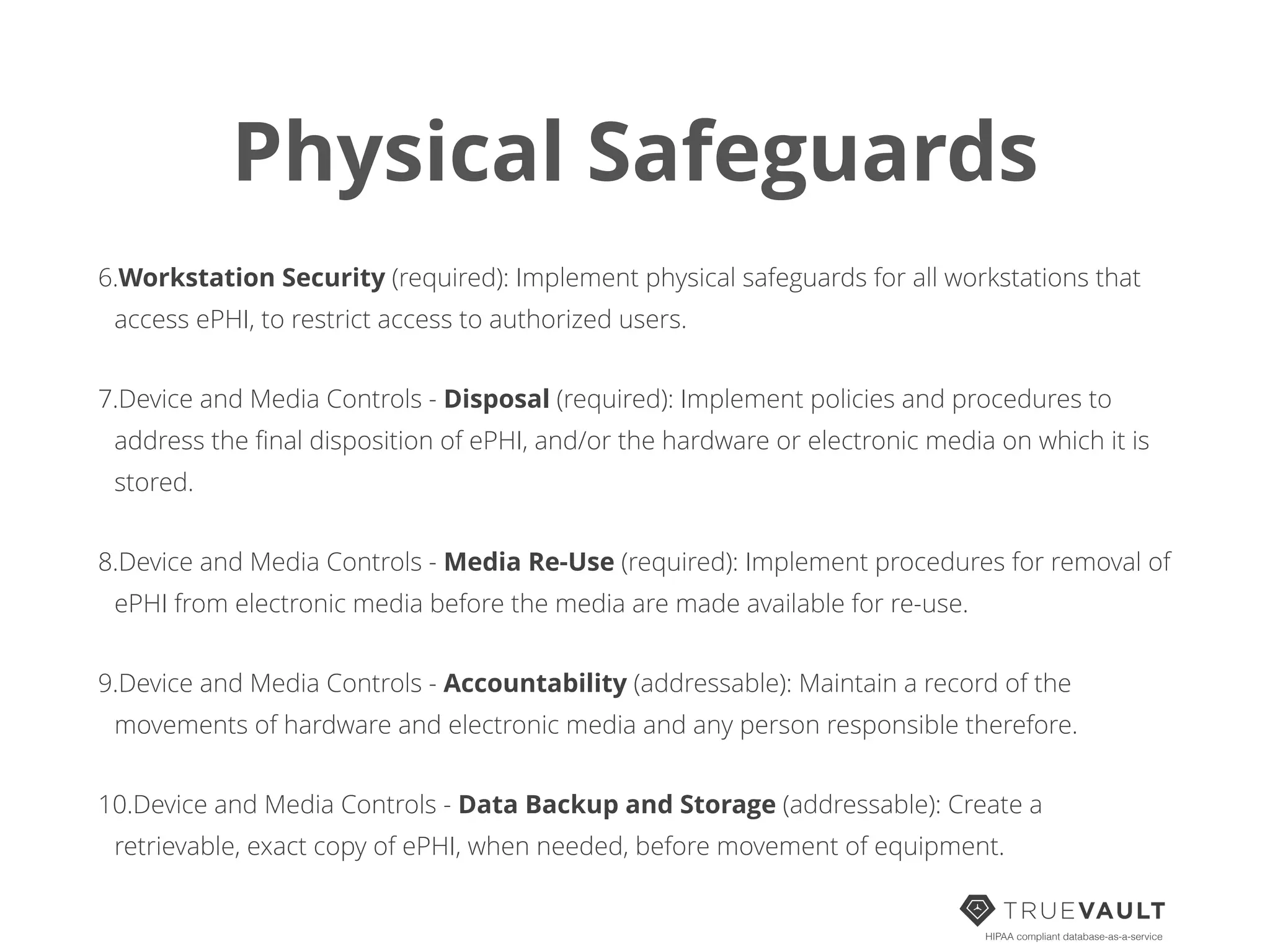 Physical Safeguards
6.Workstation Security (required): Implement physical safeguards for all workstations that
access ePHI, to restrict access to authorized users.
7.Device and Media Controls - Disposal (required): Implement policies and procedures to
address the ﬁnal disposition of ePHI, and/or the hardware or electronic media on which it is
stored.
8.Device and Media Controls - Media Re-Use (required): Implement procedures for removal of
ePHI from electronic media before the media are made available for re-use.
9.Device and Media Controls - Accountability (addressable): Maintain a record of the
movements of hardware and electronic media and any person responsible therefore.
10.Device and Media Controls - Data Backup and Storage (addressable): Create a
retrievable, exact copy of ePHI, when needed, before movement of equipment.
HIPAA compliant database-as-a-service
 