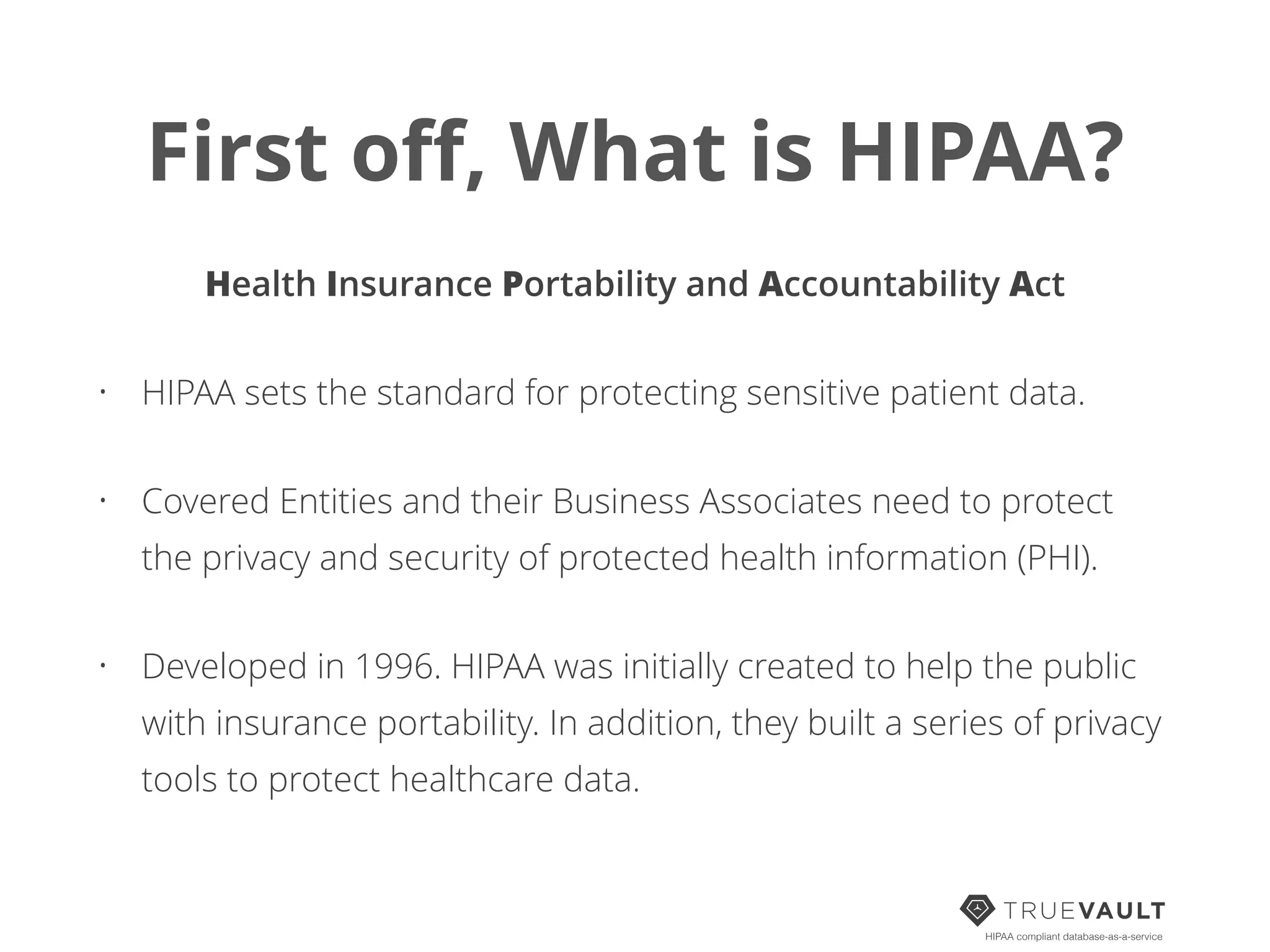 First oﬀ, What is HIPAA?
Health Insurance Portability and Accountability Act
• HIPAA sets the standard for protecting sensitive patient data.
• Covered Entities and their Business Associates need to protect
the privacy and security of protected health information (PHI).
• Developed in 1996. HIPAA was initially created to help the public
with insurance portability. In addition, they built a series of privacy
tools to protect healthcare data.
HIPAA compliant database-as-a-service
 