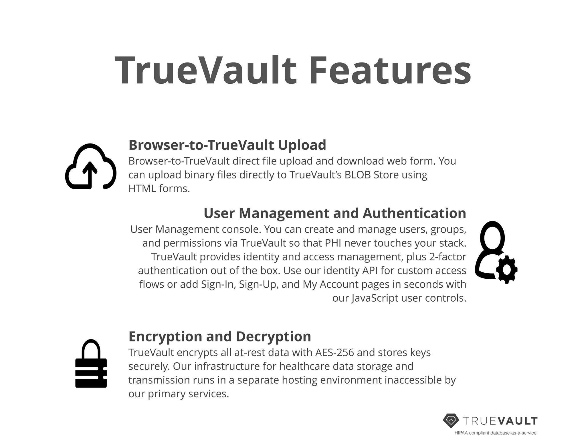 TrueVault Features
HIPAA compliant database-as-a-service
Browser-to-TrueVault Upload
Browser-to-TrueVault direct ﬁle upload and download web form. You
can upload binary ﬁles directly to TrueVault’s BLOB Store using
HTML forms.
User Management and Authentication
User Management console. You can create and manage users, groups,
and permissions via TrueVault so that PHI never touches your stack.
TrueVault provides identity and access management, plus 2-factor
authentication out of the box. Use our identity API for custom access
ﬂows or add Sign-In, Sign-Up, and My Account pages in seconds with
our JavaScript user controls.
Encryption and Decryption
TrueVault encrypts all at-rest data with AES-256 and stores keys
securely. Our infrastructure for healthcare data storage and
transmission runs in a separate hosting environment inaccessible by
our primary services.
 
