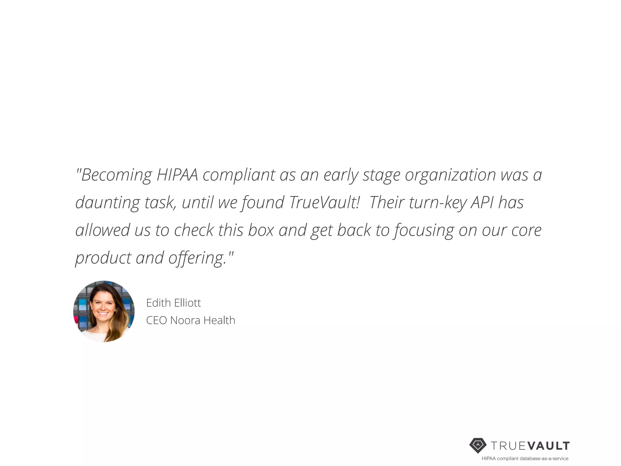 HIPAA compliant database-as-a-service
"Becoming HIPAA compliant as an early stage organization was a
daunting task, until we found TrueVault! Their turn-key API has
allowed us to check this box and get back to focusing on our core
product and oﬀering."
Edith Elliott 
CEO Noora Health
 