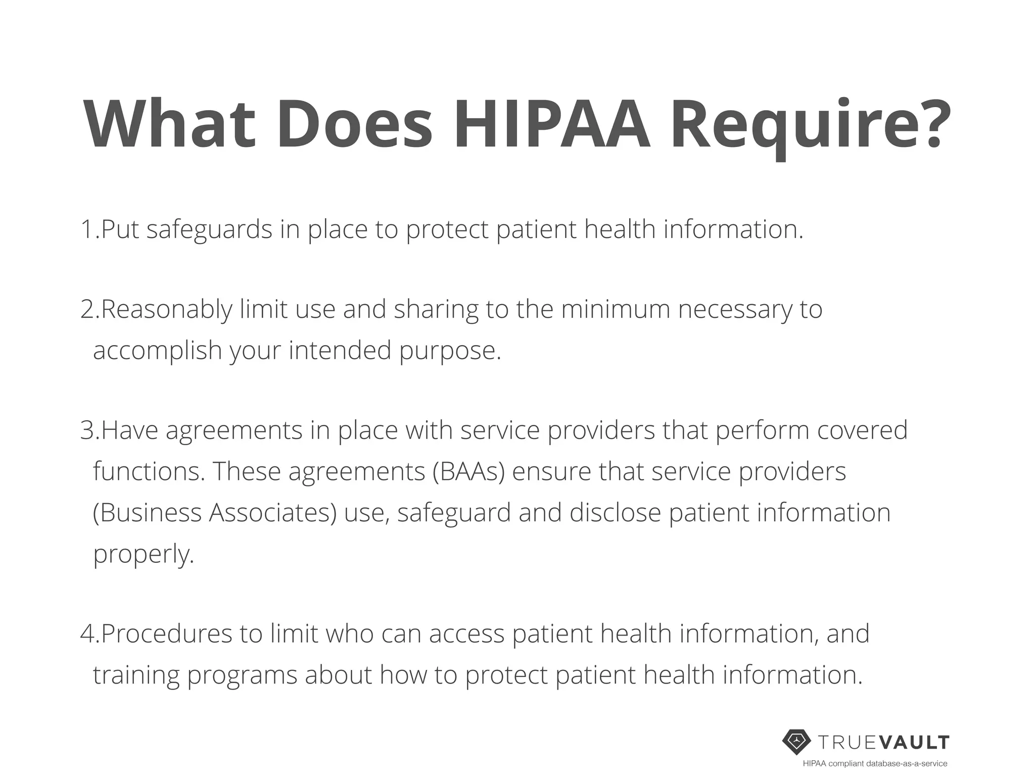 What Does HIPAA Require?
1.Put safeguards in place to protect patient health information.
2.Reasonably limit use and sharing to the minimum necessary to
accomplish your intended purpose.
3.Have agreements in place with service providers that perform covered
functions. These agreements (BAAs) ensure that service providers
(Business Associates) use, safeguard and disclose patient information
properly.
4.Procedures to limit who can access patient health information, and
training programs about how to protect patient health information.
HIPAA compliant database-as-a-service
 