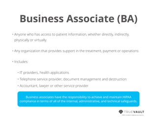 Business Associate (BA)
HIPAA compliant database-as-a-service
• Anyone who has access to patient information, whether directly, indirectly,
physically or virtually.
• Any organization that provides support in the treatment, payment or operations
• Includes:
• IT providers, health applications
• Telephone service provider, document management and destruction
• Accountant, lawyer or other service provider
Business associates have the responsibility to achieve and maintain HIPAA
compliance in terms of all of the internal, administrative, and technical safeguards.
 