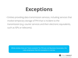 Exceptions
HIPAA compliant database-as-a-service
• Entities providing data transmission services, including services that
involve temporary storage of PHI that is incident to the
transmission (e.g. courier services and their electronic equivalents,
such as ISPs or telecoms).
While entities that are “mere conduits” for PHI are not Business Associates, the
rules emphasize that this exception is narrow.
 