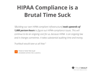 HIPAA Compliance is a  
Brutal Time Suck!
!
“[Building our own HIPAA compliant infrastructure] took upwards of
1,000 person-hours to ﬁgure out HIPAA-compliance issues. This will
continue to be an ongoing cost for us, because HIPAA is an ongoing law
and it changes sometimes. It takes substantial auditing time and money.
TrueVault would save us all that.”
 
Posted on Hacker News by jph 
(Unsolicited comment. Not a customer.)
HIPAA compliant database-as-a-service
 