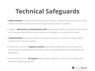 Technical Safeguards
5.Audit Controls (required): Implement hardware, software, and/or procedural mechanisms that
record and examine activity in information systems that contain or use ePHI.
6.Integrity - Mechanism to Authenticate ePHI (addressable): Implement electronic mechanisms
to corroborate that ePHI has not been altered or destroyed in an unauthorized manner.
7.Authentication (required): Implement procedures to verify that a person or entity seeking
access to ePHI is the one claimed.
8.Transmission Security - Integrity Controls (addressable): Implement security measures to
ensure that electronically transmitted ePHI is not improperly modiﬁed without detection until
disposed of.
9.Transmission Security - Encryption (addressable): Implement a mechanism to encrypt ePHI
whenever deemed appropriate.
HIPAA compliant database-as-a-service
 