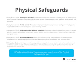 Physical Safeguards
1.Facility Access Controls - Contingency Operations (addressable): Establish (and implement as needed) procedures that allow facility
access in support of restoration of lost data under the disaster recovery plan and emergency mode operations plan in the event of an
emergency.
2.Facility Access Controls - Facility Security Plan (addressable): Implement policies and procedures to safeguard the facility and the
equipment therein from unauthorized physical access, tampering, and theft.
3.Facility Access Controls - Access Control and Validation Procedures (addressable): Implement procedures to control and validate
a person’s access to facilities based on their role or function, including visitor control, and control of access to software programs for
testing and revision.
4.Facility Access Controls - Maintenance Records (addressable): Implement policies and procedures to document repairs and
modiﬁcations to the physical components of a facility which are related to security (e.g. hardware, walls, doors, and locks).
5.Workstation Use (required): Implement policies and procedures that specify the proper functions to be performed, the manner in
which those functions are to be performed, and the physical attributes of the surroundings of a speciﬁc workstation or class of
workstation that can access ePHI.
HIPAA compliant database-as-a-service
HIPAA Compliant Hosting Providers can take care of some of the Physical
Safeguards for you.
 