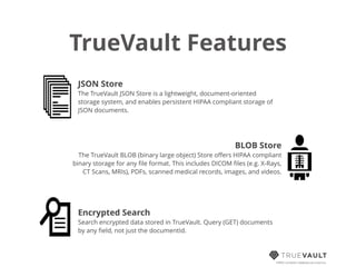 TrueVault Features
HIPAA compliant database-as-a-service
JSON Store
The TrueVault JSON Store is a lightweight, document-oriented
storage system, and enables persistent HIPAA compliant storage of
JSON documents.
BLOB Store
The TrueVault BLOB (binary large object) Store oﬀers HIPAA compliant
binary storage for any ﬁle format. This includes DICOM ﬁles (e.g. X-Rays,
CT Scans, MRIs), PDFs, scanned medical records, images, and videos.
Encrypted Search
Search encrypted data stored in TrueVault. Query (GET) documents
by any ﬁeld, not just the documentId.
 