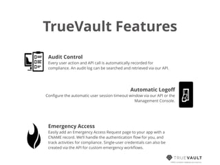 TrueVault Features
HIPAA compliant database-as-a-service
Audit Control
Every user action and API call is automatically recorded for
compliance. An audit log can be searched and retrieved via our API.
Automatic Logoﬀ
Conﬁgure the automatic user session timeout window via our API or the
Management Console.
Emergency Access
Easily add an Emergency Access Request page to your app with a
CNAME record. We’ll handle the authentication ﬂow for you, and
track activities for compliance. Single-user credentials can also be
created via the API for custom emergency workﬂows.
 