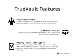 TrueVault Features
HIPAA compliant database-as-a-service
Proactive Monitoring
TrueVault’s proprietary anomaly-based detection algorithm will alert
you, or your customer, when abnormal user activity is detected.
At-Rest Data Integrity
A checksum is computed for every at-rest record, and the integrity of
the data is continuously checked.
Integrity Control and Encryption
TrueVault regularly audits the details of our implementation: the
certiﬁcates we serve, our certiﬁcate authorities, and our ciphers. We
ensure that browsers and API clients interact with TrueVault over
HTTPS only.
 