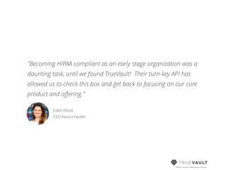 HIPAA compliant database-as-a-service
"Becoming HIPAA compliant as an early stage organization was a
daunting task, until we found TrueVault! Their turn-key API has
allowed us to check this box and get back to focusing on our core
product and oﬀering."
Edith Elliott 
CEO Noora Health
 