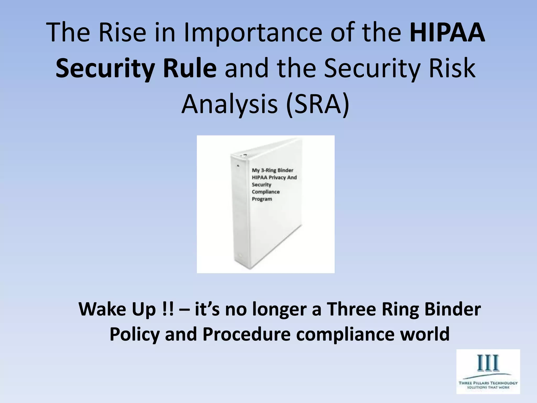 The Rise in Importance of the HIPAA
Security Rule and the Security Risk
Analysis (SRA)
Wake Up !! – it’s no longer a Three Ring Binder
Policy and Procedure compliance world
 