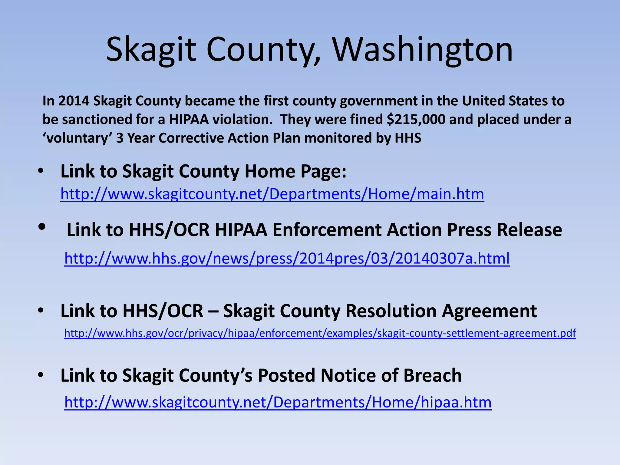 Skagit County, Washington
• Link to Skagit County Home Page:
http://www.skagitcounty.net/Departments/Home/main.htm
• Link to HHS/OCR HIPAA Enforcement Action Press Release
http://www.hhs.gov/news/press/2014pres/03/20140307a.html
• Link to HHS/OCR – Skagit County Resolution Agreement
http://www.hhs.gov/ocr/privacy/hipaa/enforcement/examples/skagit-county-settlement-agreement.pdf
• Link to Skagit County’s Posted Notice of Breach
http://www.skagitcounty.net/Departments/Home/hipaa.htm
In 2014 Skagit County became the first county government in the United States to
be sanctioned for a HIPAA violation. They were fined $215,000 and placed under a
‘voluntary’ 3 Year Corrective Action Plan monitored by HHS
 