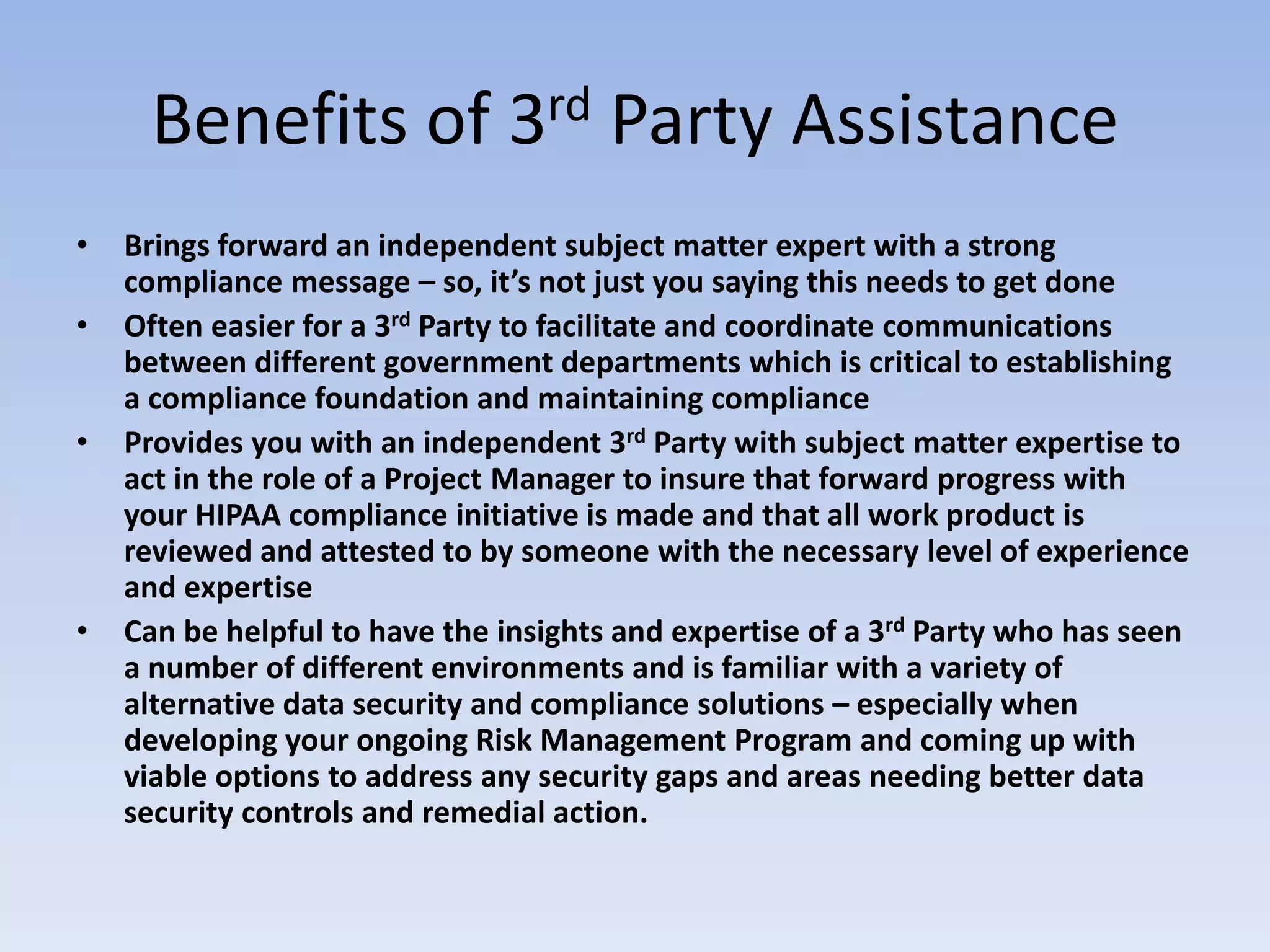 Benefits of 3rd Party Assistance
• Brings forward an independent subject matter expert with a strong
compliance message – so, it’s not just you saying this needs to get done
• Often easier for a 3rd Party to facilitate and coordinate communications
between different government departments which is critical to establishing
a compliance foundation and maintaining compliance
• Provides you with an independent 3rd Party with subject matter expertise to
act in the role of a Project Manager to insure that forward progress with
your HIPAA compliance initiative is made and that all work product is
reviewed and attested to by someone with the necessary level of experience
and expertise
• Can be helpful to have the insights and expertise of a 3rd Party who has seen
a number of different environments and is familiar with a variety of
alternative data security and compliance solutions – especially when
developing your ongoing Risk Management Program and coming up with
viable options to address any security gaps and areas needing better data
security controls and remedial action.
 