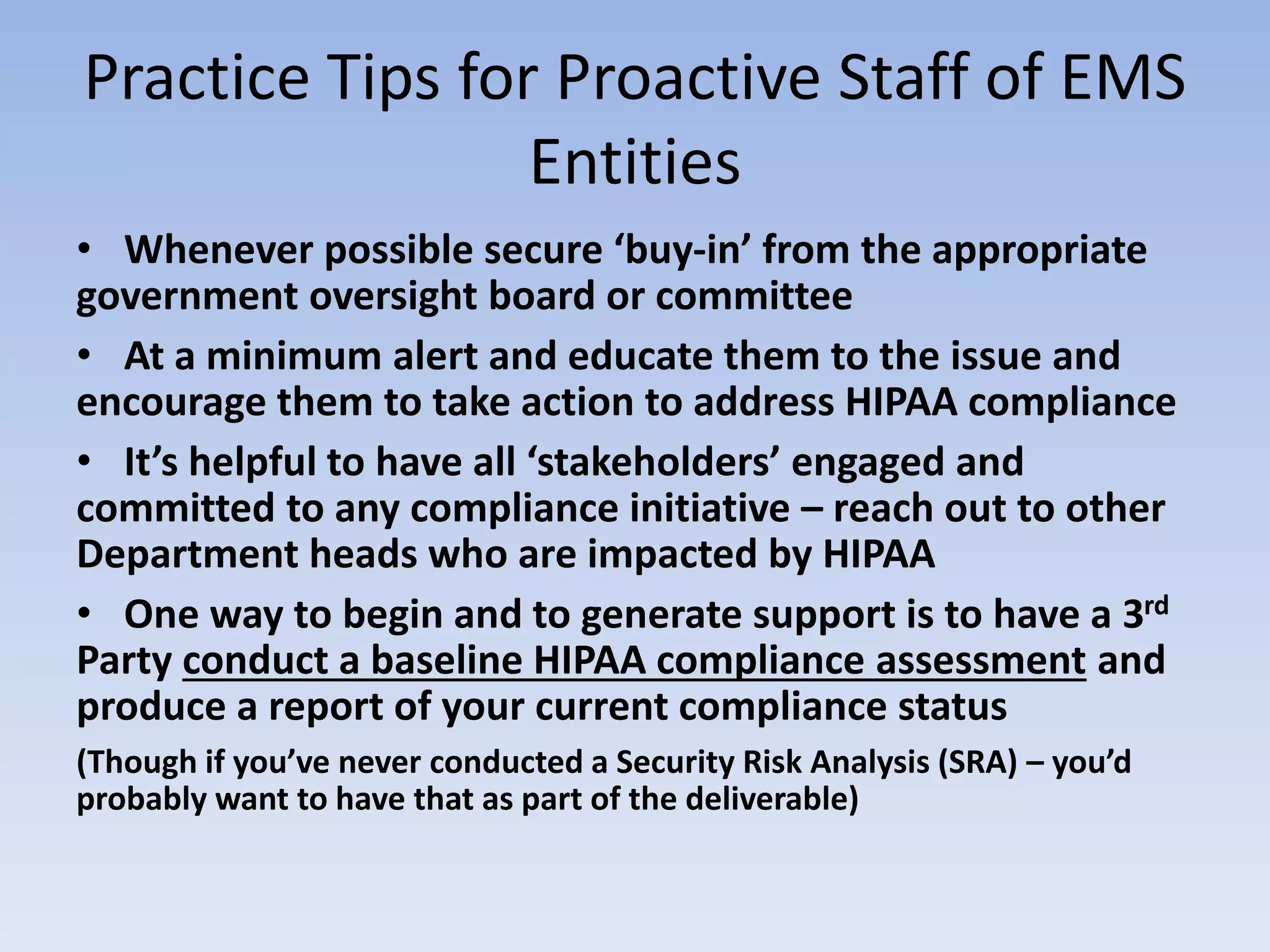 Practice Tips for Proactive Staff of EMS
Entities
• Whenever possible secure ‘buy-in’ from the appropriate
government oversight board or committee
• At a minimum alert and educate them to the issue and
encourage them to take action to address HIPAA compliance
• It’s helpful to have all ‘stakeholders’ engaged and
committed to any compliance initiative – reach out to other
Department heads who are impacted by HIPAA
• One way to begin and to generate support is to have a 3rd
Party conduct a baseline HIPAA compliance assessment and
produce a report of your current compliance status
(Though if you’ve never conducted a Security Risk Analysis (SRA) – you’d
probably want to have that as part of the deliverable)
 