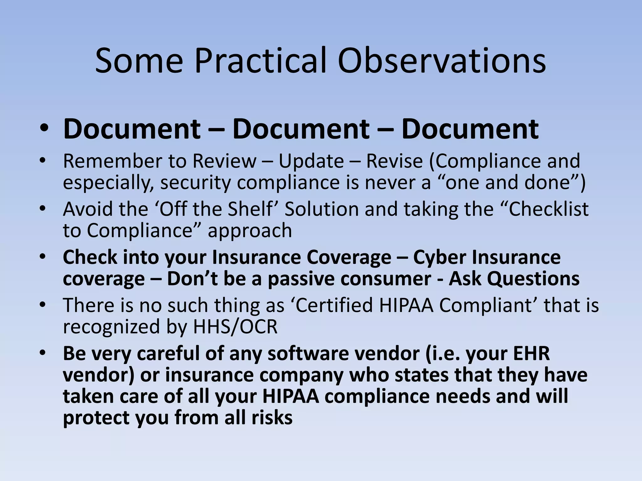 Some Practical Observations
• Document – Document – Document
• Remember to Review – Update – Revise (Compliance and
especially, security compliance is never a “one and done”)
• Avoid the ‘Off the Shelf’ Solution and taking the “Checklist
to Compliance” approach
• Check into your Insurance Coverage – Cyber Insurance
coverage – Don’t be a passive consumer - Ask Questions
• There is no such thing as ‘Certified HIPAA Compliant’ that is
recognized by HHS/OCR
• Be very careful of any software vendor (i.e. your EHR
vendor) or insurance company who states that they have
taken care of all your HIPAA compliance needs and will
protect you from all risks
 