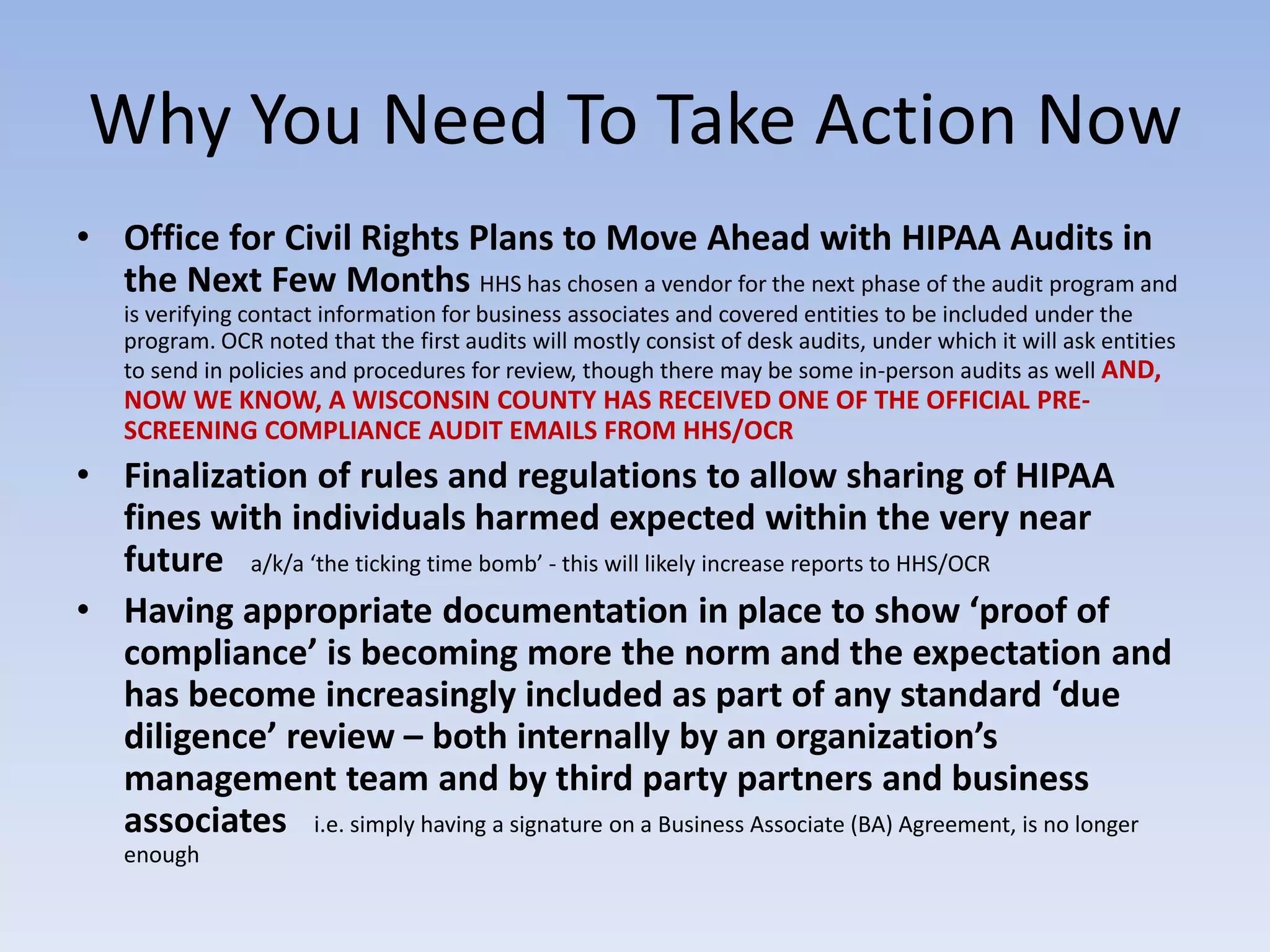 Why You Need To Take Action Now
• Office for Civil Rights Plans to Move Ahead with HIPAA Audits in
the Next Few Months HHS has chosen a vendor for the next phase of the audit program and
is verifying contact information for business associates and covered entities to be included under the
program. OCR noted that the first audits will mostly consist of desk audits, under which it will ask entities
to send in policies and procedures for review, though there may be some in-person audits as well AND,
NOW WE KNOW, A WISCONSIN COUNTY HAS RECEIVED ONE OF THE OFFICIAL PRE-
SCREENING COMPLIANCE AUDIT EMAILS FROM HHS/OCR
• Finalization of rules and regulations to allow sharing of HIPAA
fines with individuals harmed expected within the very near
future a/k/a ‘the ticking time bomb’ - this will likely increase reports to HHS/OCR
• Having appropriate documentation in place to show ‘proof of
compliance’ is becoming more the norm and the expectation and
has become increasingly included as part of any standard ‘due
diligence’ review – both internally by an organization’s
management team and by third party partners and business
associates i.e. simply having a signature on a Business Associate (BA) Agreement, is no longer
enough
 