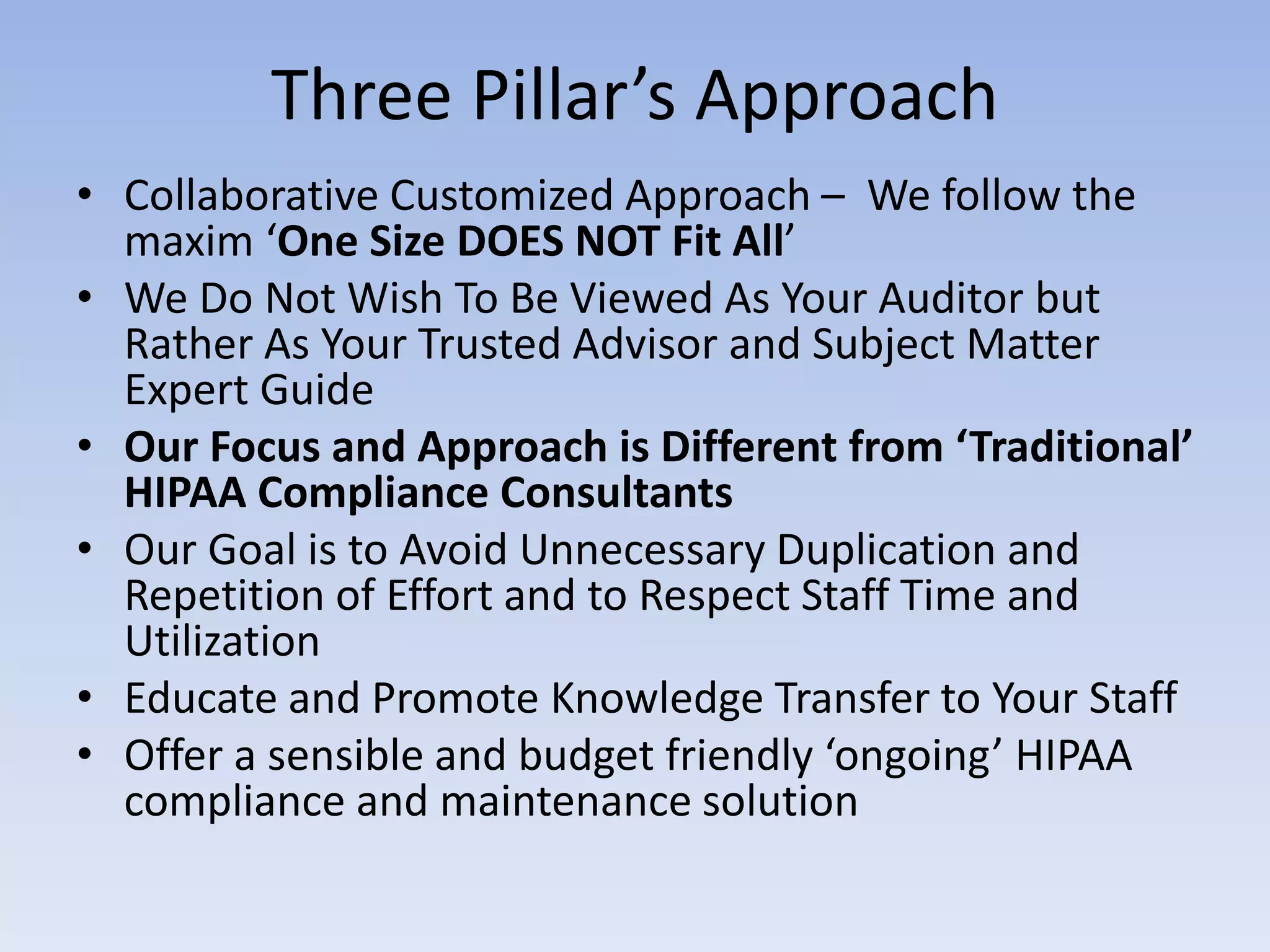 Three Pillar’s Approach
• Collaborative Customized Approach – We follow the
maxim ‘One Size DOES NOT Fit All’
• We Do Not Wish To Be Viewed As Your Auditor but
Rather As Your Trusted Advisor and Subject Matter
Expert Guide
• Our Focus and Approach is Different from ‘Traditional’
HIPAA Compliance Consultants
• Our Goal is to Avoid Unnecessary Duplication and
Repetition of Effort and to Respect Staff Time and
Utilization
• Educate and Promote Knowledge Transfer to Your Staff
• Offer a sensible and budget friendly ‘ongoing’ HIPAA
compliance and maintenance solution
 
