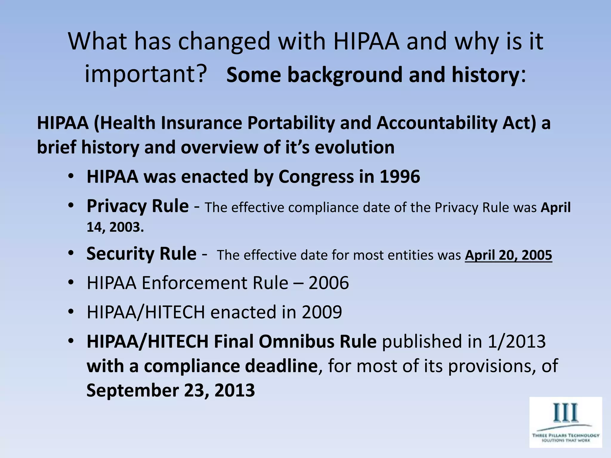 What has changed with HIPAA and why is it
important? Some background and history:
HIPAA (Health Insurance Portability and Accountability Act) a
brief history and overview of it’s evolution
• HIPAA was enacted by Congress in 1996
• Privacy Rule - The effective compliance date of the Privacy Rule was April
14, 2003.
• Security Rule - The effective date for most entities was April 20, 2005
• HIPAA Enforcement Rule – 2006
• HIPAA/HITECH enacted in 2009
• HIPAA/HITECH Final Omnibus Rule published in 1/2013
with a compliance deadline, for most of its provisions, of
September 23, 2013
 