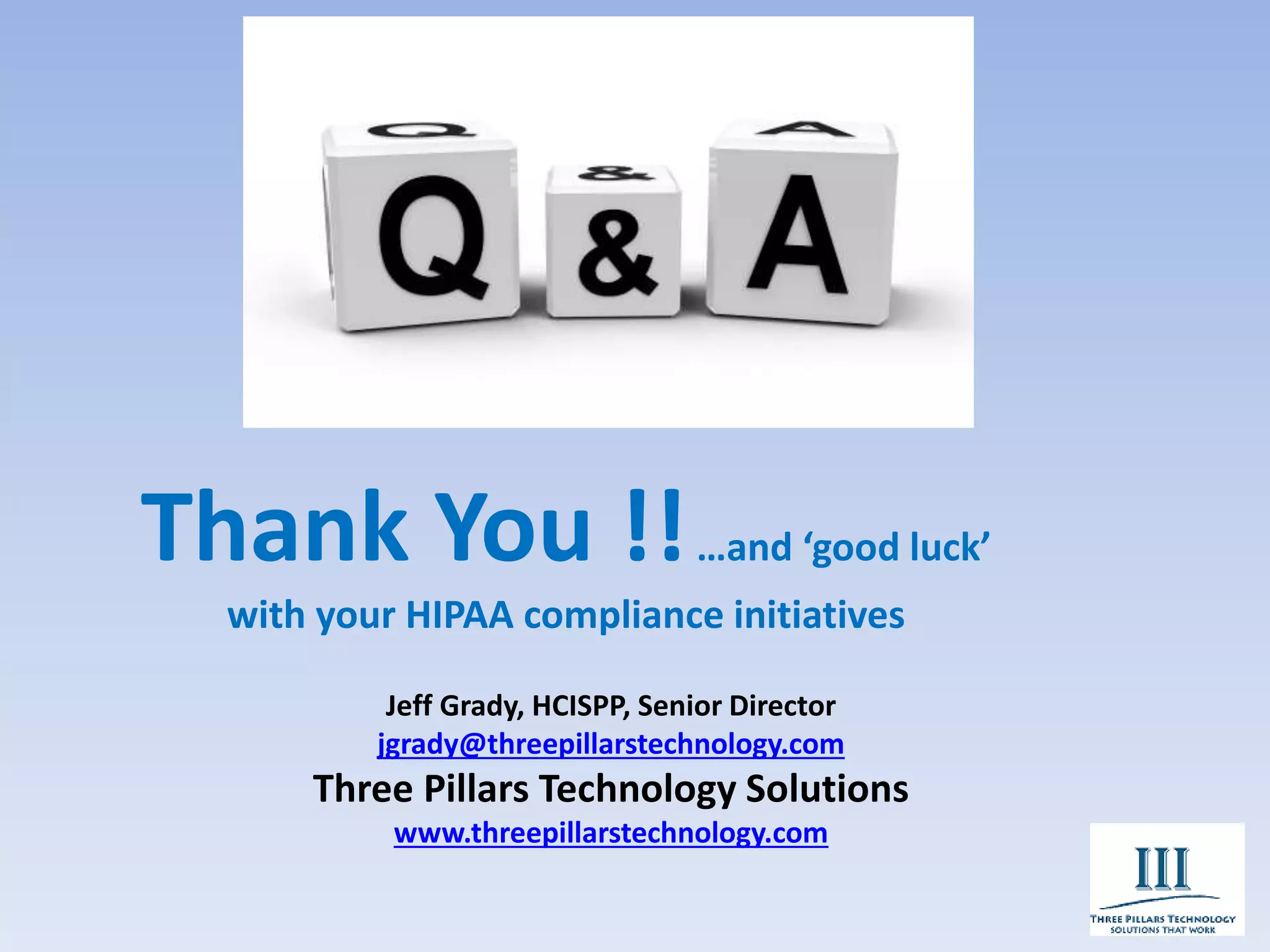 Thank You !!…and ‘good luck’
with your HIPAA compliance initiatives
Jeff Grady, HCISPP, Senior Director
jgrady@threepillarstechnology.com
Three Pillars Technology Solutions
www.threepillarstechnology.com
 