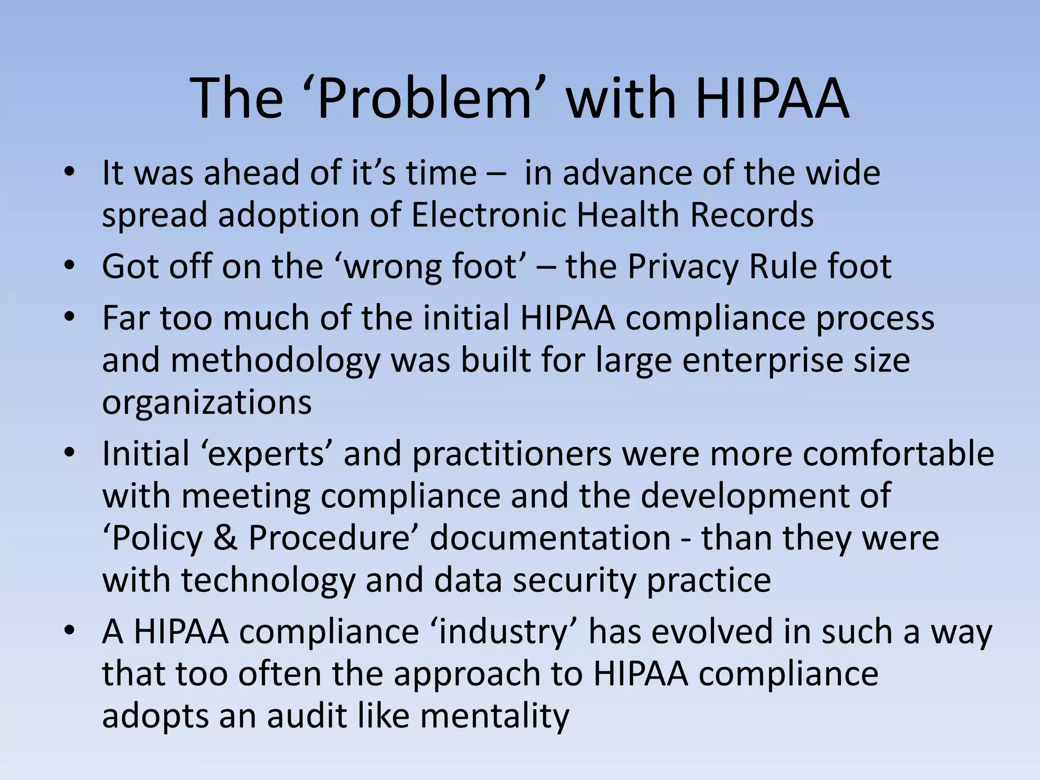 The ‘Problem’ with HIPAA
• It was ahead of it’s time – in advance of the wide
spread adoption of Electronic Health Records
• Got off on the ‘wrong foot’ – the Privacy Rule foot
• Far too much of the initial HIPAA compliance process
and methodology was built for large enterprise size
organizations
• Initial ‘experts’ and practitioners were more comfortable
with meeting compliance and the development of
‘Policy & Procedure’ documentation - than they were
with technology and data security practice
• A HIPAA compliance ‘industry’ has evolved in such a way
that too often the approach to HIPAA compliance
adopts an audit like mentality
 