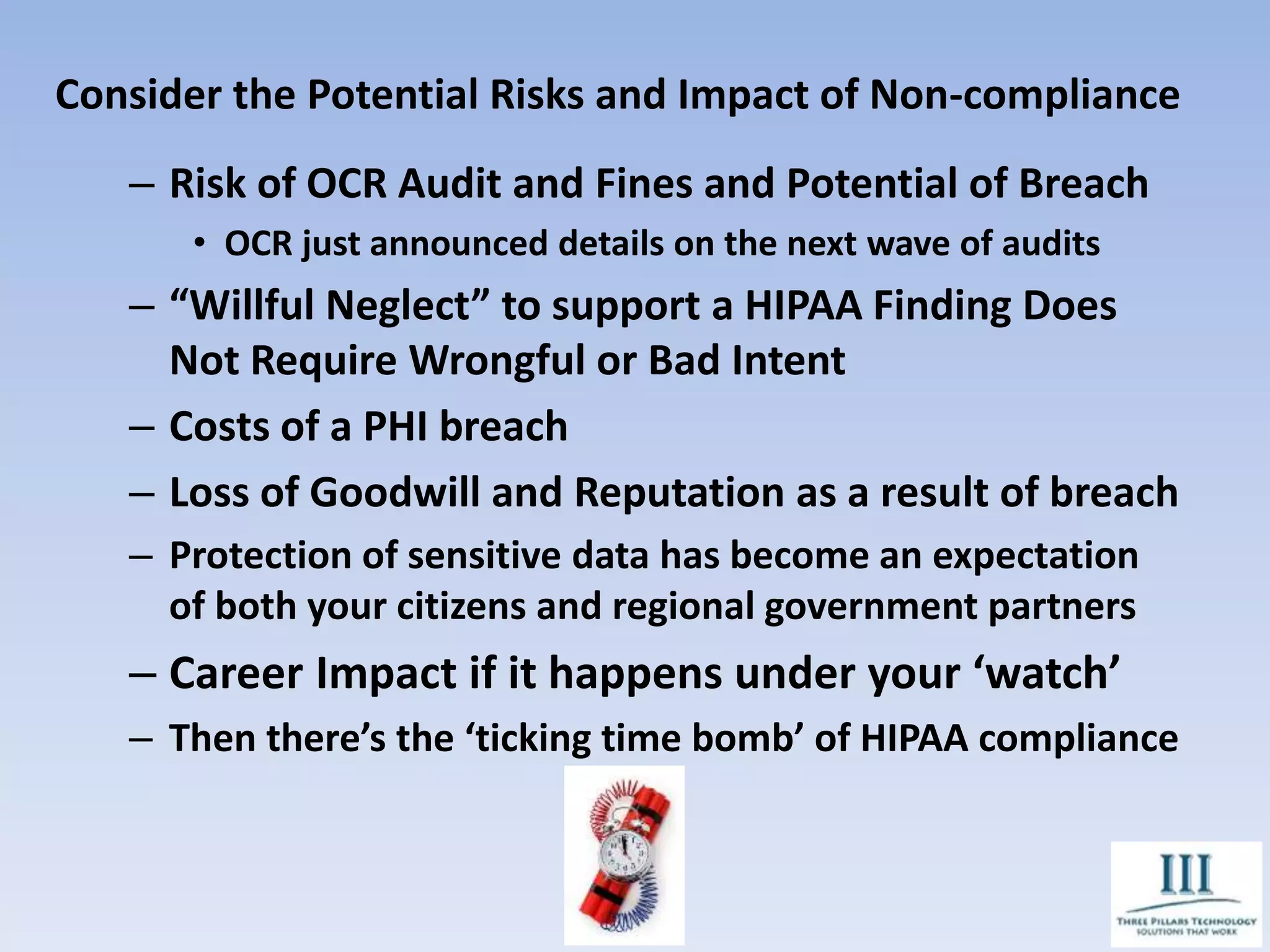 Consider the Potential Risks and Impact of Non-compliance
– Risk of OCR Audit and Fines and Potential of Breach
• OCR just announced details on the next wave of audits
– “Willful Neglect” to support a HIPAA Finding Does
Not Require Wrongful or Bad Intent
– Costs of a PHI breach
– Loss of Goodwill and Reputation as a result of breach
– Protection of sensitive data has become an expectation
of both your citizens and regional government partners
– Career Impact if it happens under your ‘watch’
– Then there’s the ‘ticking time bomb’ of HIPAA compliance
 