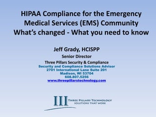 HIPAA Compliance for the Emergency
Medical Services (EMS) Community
What’s changed - What you need to know
Jeff Grady, HCISPP
Senior Director
Three Pillars Security & Compliance
Security and Compliance Solutions Advisor
2701 International Lane Suite 201
Madison, WI 53704
608.807.5256
www.threepillarstechnology.com
 