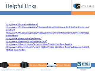 Helpful Links


         http://www.hhs.gov/ocr/privacy/
         http://www.hhs.gov/ocr/privacy/hipaa/understanding/coveredentities/businessassoci
         ates.html
         http://www.hhs.gov/ocr/privacy/hipaa/administrative/enforcementrule/hitechenforce
         mentifr.html
         http://www.hipaasurvivalguide.com/
         http://www.hipaasecurityandprivacy.com/
         http://www.onlinetech.com/secure-hosting/hipaa-compliant-hosting
         http://www.onlinetech.com/secure-hosting/hipaa-compliant-hosting/hipaa-compliant-
         hosting-case-studies




                 Colocation                         Dedicated Servers                Private Clouds

Copyright © 2011 Online Tech. All rights reserved               www.onlinetech.com                    734.213.2020
 