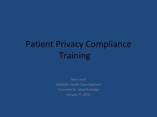Patient Privacy Compliance
Training
Mary Huff
MHA690: Health Care Capstone
Instructor Dr. Jared Rutledge
January 7th
, 2016
 