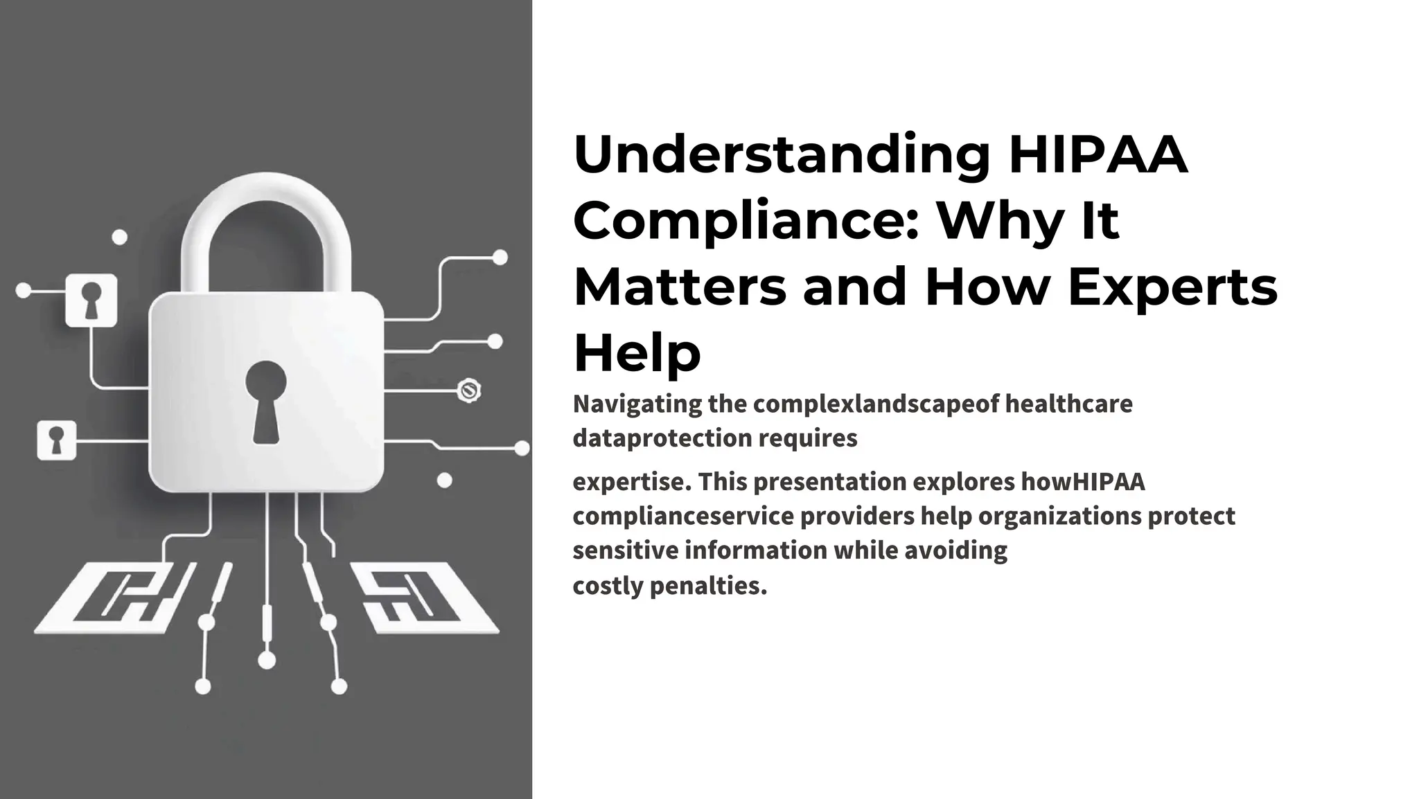 Understanding HIPAA
Compliance: Why It
Matters and How Experts
Help
Navigating the complexlandscapeof healthcare
dataprotection requires
expertise. This presentation explores howHIPAA
complianceservice providers help organizations protect
sensitive information while avoiding
costly penalties.
 