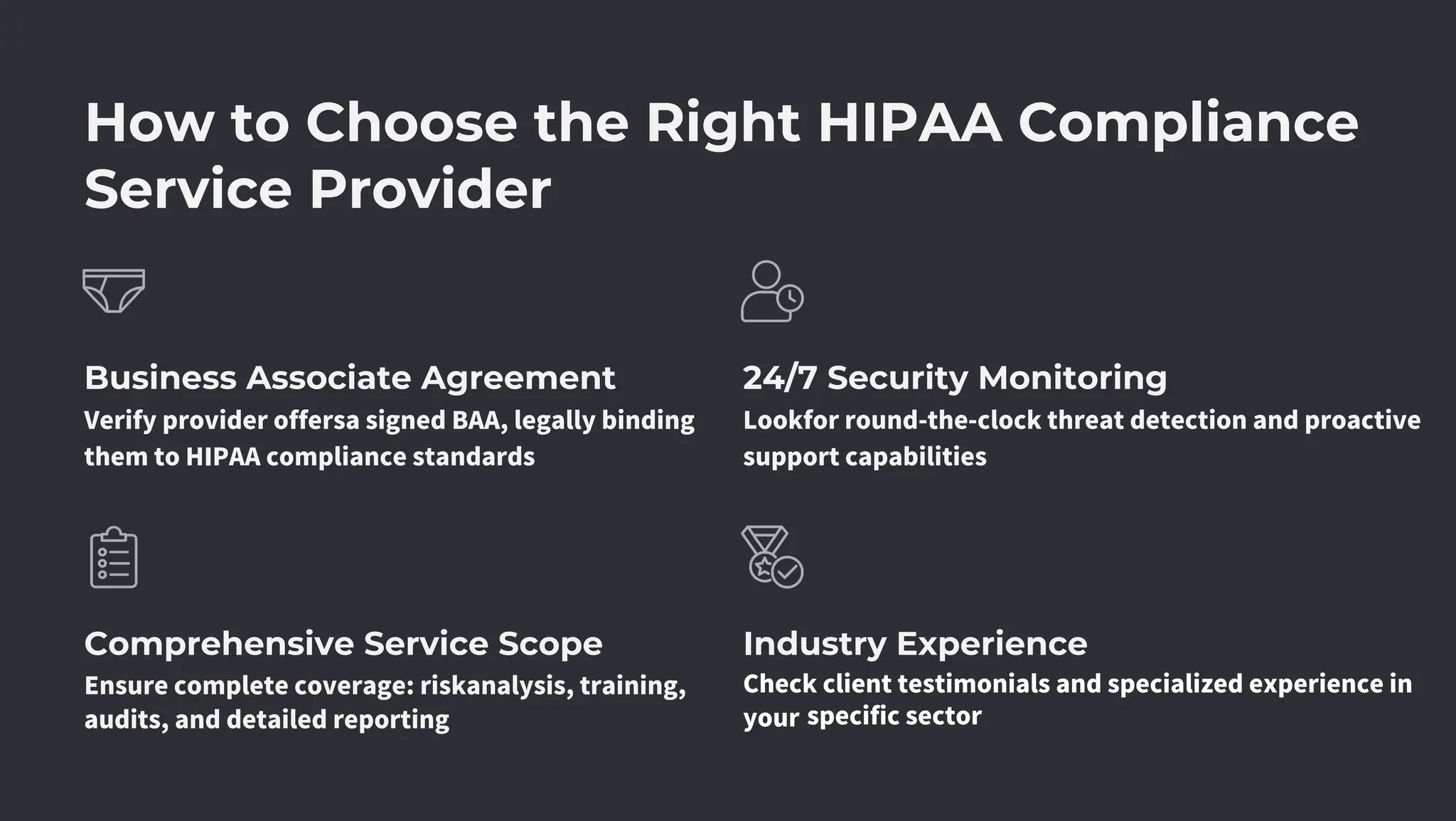 How to Choose the Right HIPAA Compliance
Service Provider
Comprehensive Service Scope
Business Associate Agreement
Industry Experience
24/7 Security Monitoring
Verify provider offersa signed BAA, legally binding
them to HIPAA compliance standards
Ensure complete coverage: riskanalysis, training,
audits, and detailed reporting
Lookfor round-the-clock threat detection and proactive
support capabilities
Check client testimonials and specialized experience in
your specific sector
 