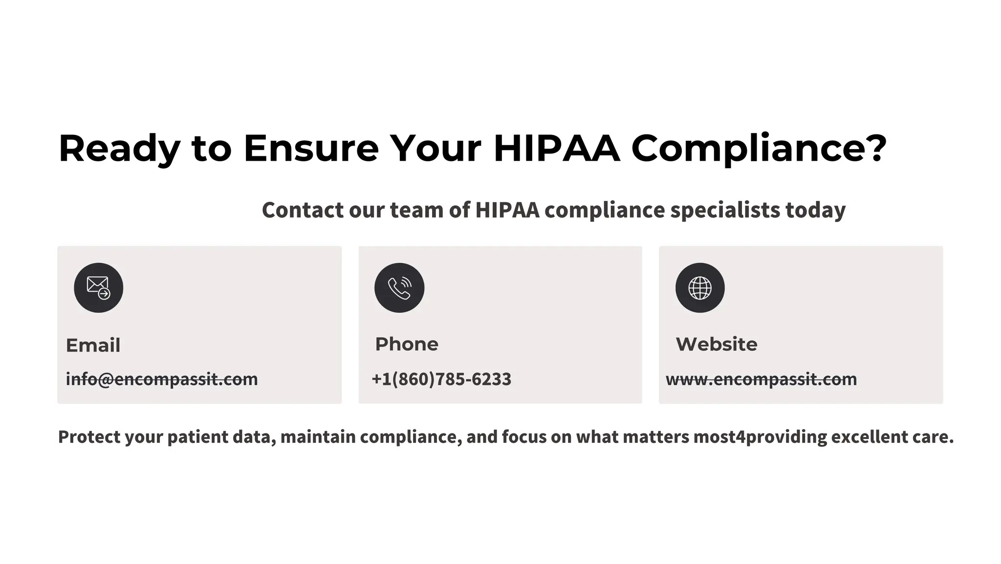 Ready to Ensure Your HIPAA Compliance?
Contact our team of HIPAA compliance specialists today
Email
info@encompassit.com +1(860)785-6233 www.encompassit.com
Phone Website
Protect your patient data, maintain compliance, and focus on what matters most4providing excellent care.
 